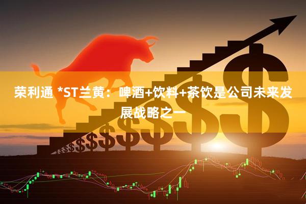 荣利通 *ST兰黄：啤酒+饮料+茶饮是公司未来发展战略之一