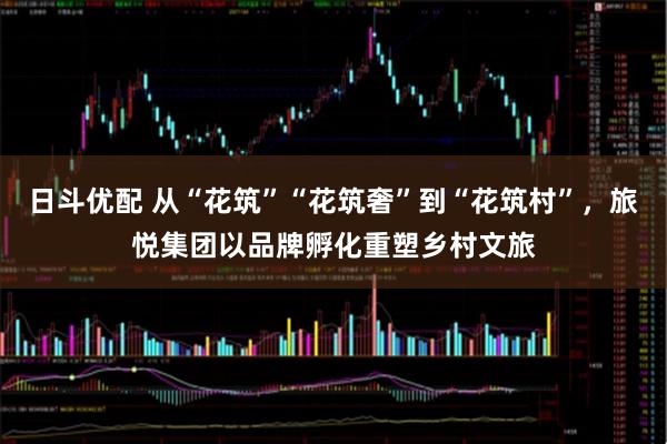 日斗优配 从“花筑”“花筑奢”到“花筑村”，旅悦集团以品牌孵化重塑乡村文旅