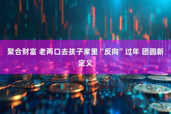 聚合财富 老两口去孩子家里“反向”过年 团圆新定义